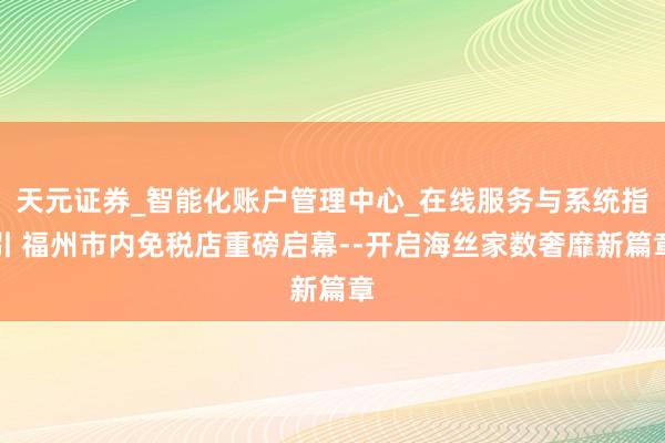 天元证券_智能化账户管理中心_在线服务与系统指引 福州市内免税店重磅启幕--开启海丝家数奢靡新篇章