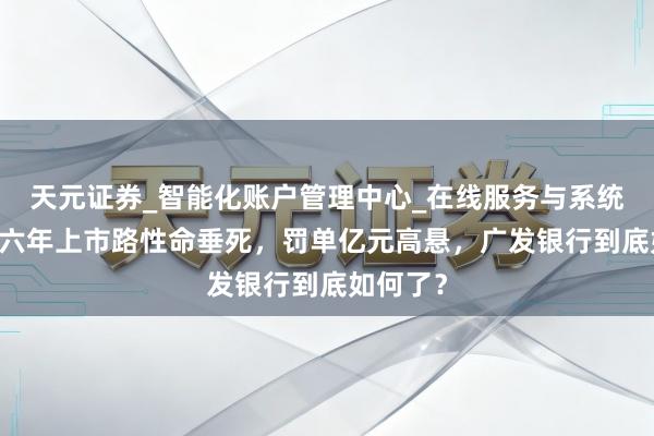 天元证券_智能化账户管理中心_在线服务与系统指引 十六年上市路性命垂死，罚单亿元高悬，广发银行到底如何了？