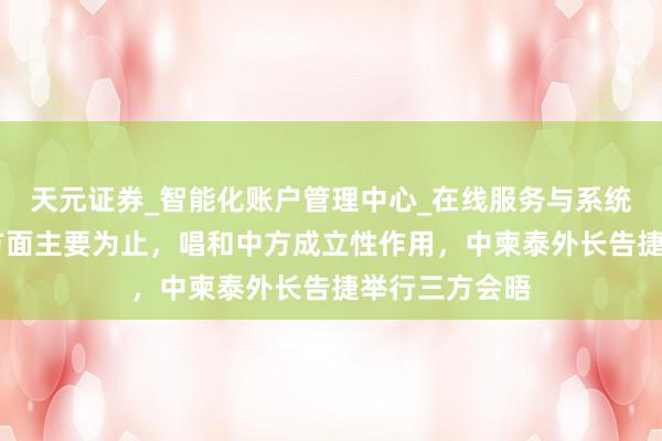 天元证券_智能化账户管理中心_在线服务与系统指引 明确五方面主要为止，唱和中方成立性作用，中柬泰外长告捷举行三方会晤