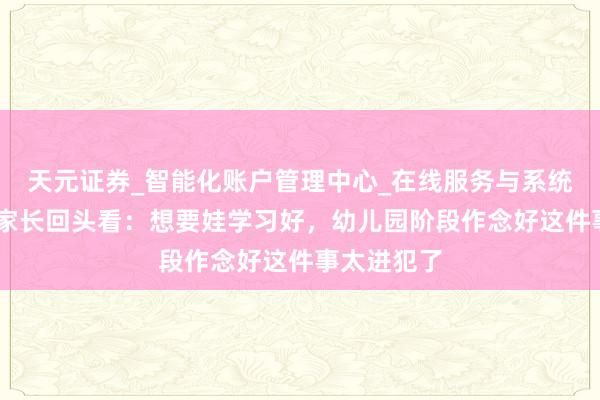 天元证券_智能化账户管理中心_在线服务与系统指引 小学家长回头看:想要娃学习好,幼儿园阶段作念好这件事太进犯了