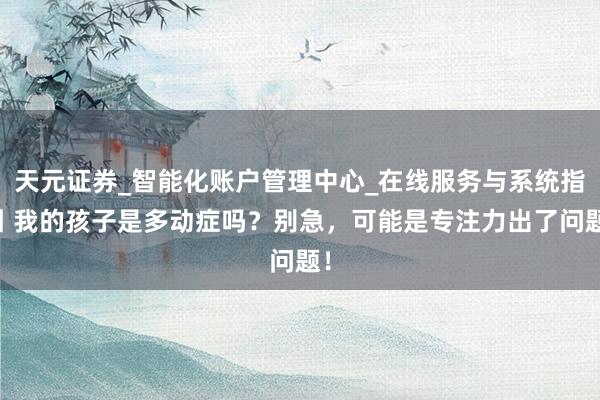 天元证券_智能化账户管理中心_在线服务与系统指引 我的孩子是多动症吗?别急,可能是专注力出了问题!