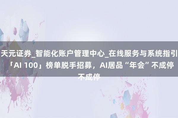 天元证券_智能化账户管理中心_在线服务与系统指引 「AI 100」榜单脱手招募，AI居品“年会”不成停