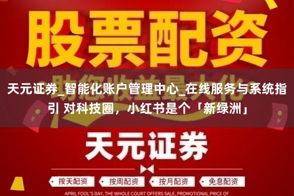 天元证券_智能化账户管理中心_在线服务与系统指引 对科技圈,小红书是个「新绿洲」