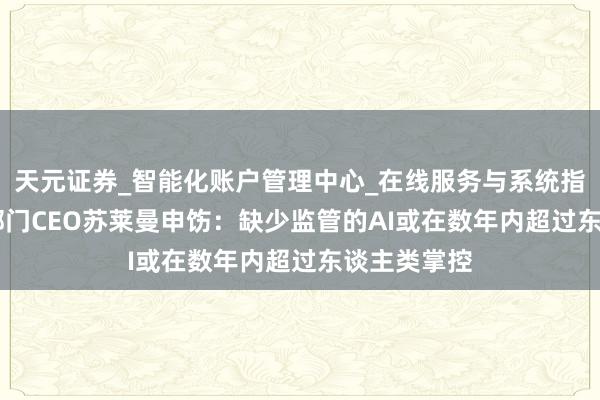 天元证券_智能化账户管理中心_在线服务与系统指引 微软AI部门CEO苏莱曼申饬：缺少监管的AI或在数年内超过东谈主类掌控