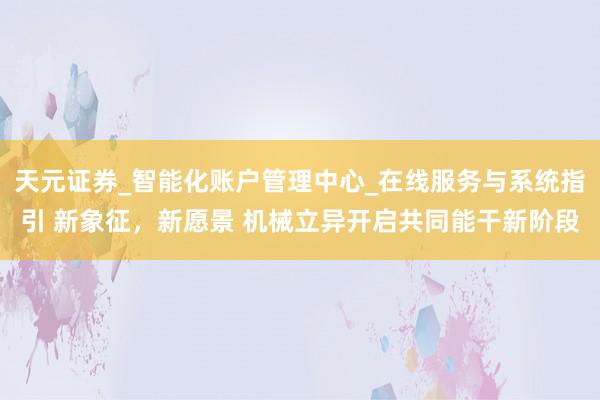 天元证券_智能化账户管理中心_在线服务与系统指引 新象征,新愿景 机械立异开启共同能干新阶段