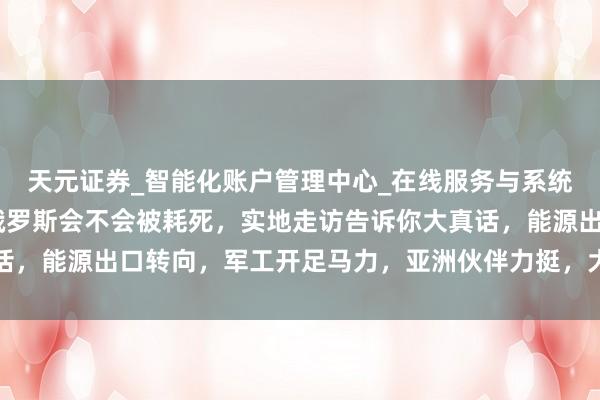 天元证券_智能化账户管理中心_在线服务与系统指引 有东说念主问，俄罗斯会不会被耗死，实地走访告诉你大真话，能源出口转向，军工开足马力，亚洲伙伴力挺，大国根基安如盘石