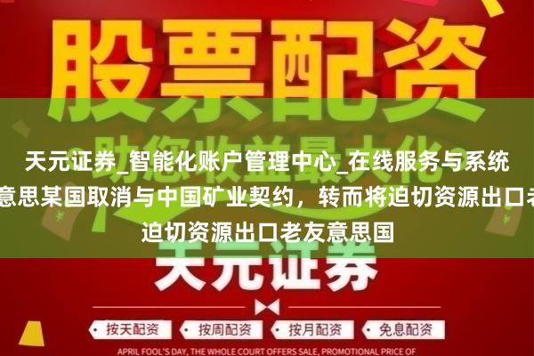 天元证券_智能化账户管理中心_在线服务与系统指引 南好意思某国取消与中国矿业契约,转而将迫切资源出口老友意思国