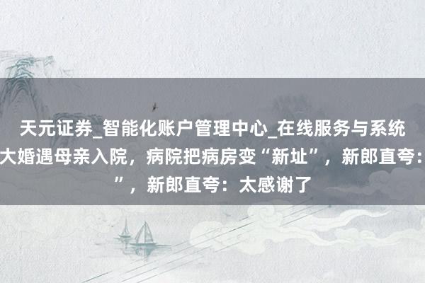 天元证券_智能化账户管理中心_在线服务与系统指引 元旦大婚遇母亲入院，病院把病房变“新址”，新郎直夸：太感谢了