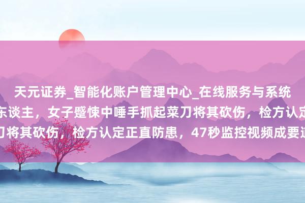 天元证券_智能化账户管理中心_在线服务与系统指引 邻居闯入家中打东谈主,女子蹙悚中唾手抓起菜刀将其砍伤,检方认定正直防患,47秒监控视频成要道凭证