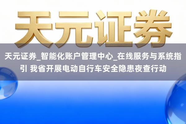 天元证券_智能化账户管理中心_在线服务与系统指引 我省开展电动自行车安全隐患夜查行动