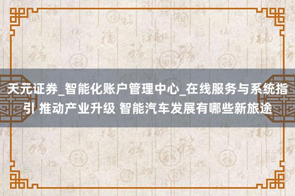 天元证券_智能化账户管理中心_在线服务与系统指引 推动产业升级 智能汽车发展有哪些新旅途