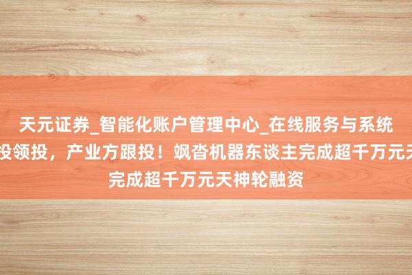 天元证券_智能化账户管理中心_在线服务与系统指引 深创投领投，产业方跟投！飒沓机器东谈主完成超千万元天神轮融资