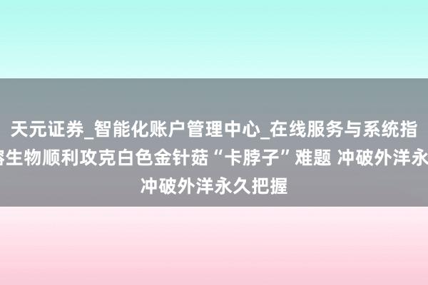 天元证券_智能化账户管理中心_在线服务与系统指引 雪榕生物顺利攻克白色金针菇“卡脖子”难题 冲破外洋永久把握