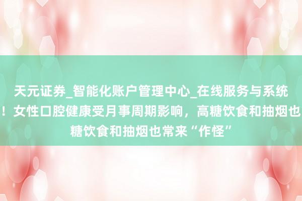 天元证券_智能化账户管理中心_在线服务与系统指引 太难了!女性口腔健康受月事周期影响,高糖饮食和抽烟也常来“作怪”