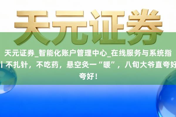 天元证券_智能化账户管理中心_在线服务与系统指引 不扎针，不吃药，悬空灸一“暖”，八旬大爷直夸好！