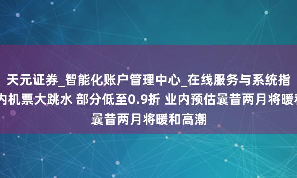 天元证券_智能化账户管理中心_在线服务与系统指引 国内机票大跳水 部分低至0.9折 业内预估曩昔两月将暖和高潮