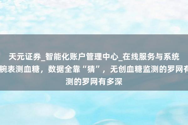 天元证券_智能化账户管理中心_在线服务与系统指引 腕表测血糖，数据全靠“猜”，无创血糖监测的罗网有多深