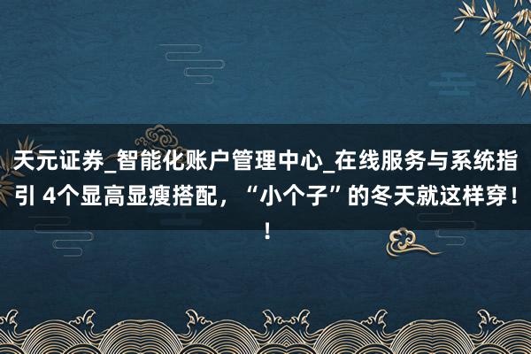 天元证券_智能化账户管理中心_在线服务与系统指引 4个显高显瘦搭配，“小个子”的冬天就这样穿！