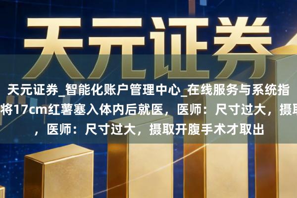 天元证券_智能化账户管理中心_在线服务与系统指引 成齐61岁须眉将17cm红薯塞入体内后就医，医师：尺寸过大，摄取开腹手术才取出