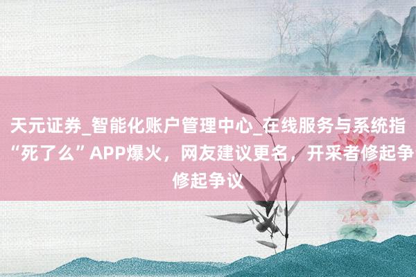 天元证券_智能化账户管理中心_在线服务与系统指引 “死了么”APP爆火，网友建议更名，开采者修起争议