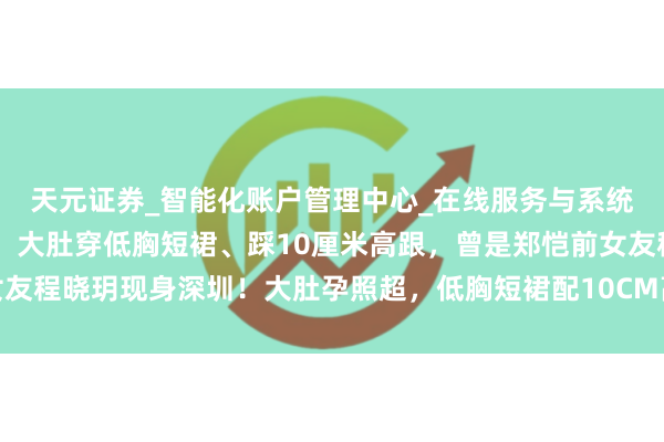 天元证券_智能化账户管理中心_在线服务与系统指引 程晓玥现身深圳！大肚穿低胸短裙、踩10厘米高跟，曾是郑恺前女友程晓玥现身深圳！大肚孕照超，低胸短裙配10CM高跟鞋，曾是郑恺前女友