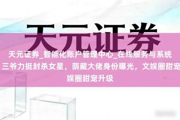 天元证券_智能化账户管理中心_在线服务与系统指引 三爷力挺封杀女星，荫藏大佬身份曝光，文娱圈甜宠升级