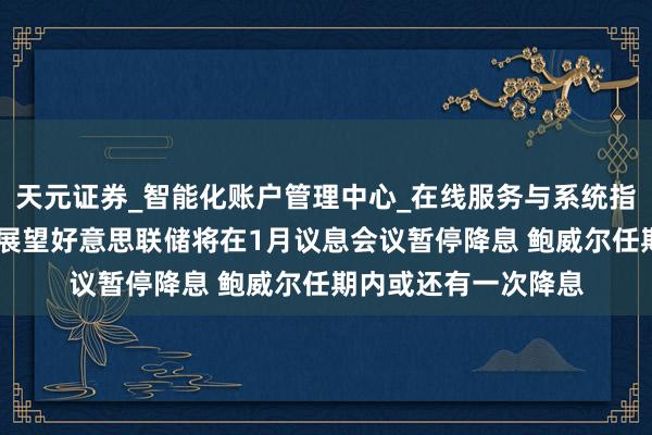 天元证券_智能化账户管理中心_在线服务与系统指引 中信证券：依旧展望好意思联储将在1月议息会议暂停降息 鲍威尔任期内或还有一次降息