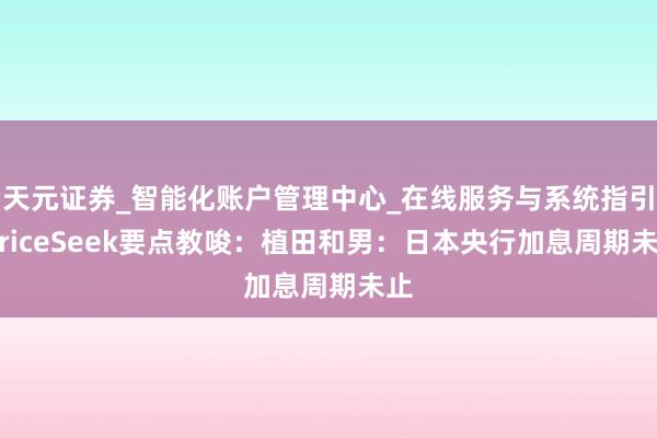 天元证券_智能化账户管理中心_在线服务与系统指引 PriceSeek要点教唆：植田和男：日本央行加息周期未止