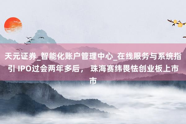 天元证券_智能化账户管理中心_在线服务与系统指引 IPO过会两年多后， 珠海赛纬畏怯创业板上市