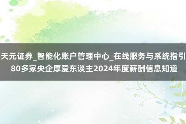 天元证券_智能化账户管理中心_在线服务与系统指引 80多家央企厚爱东谈主2024年度薪酬信息知道