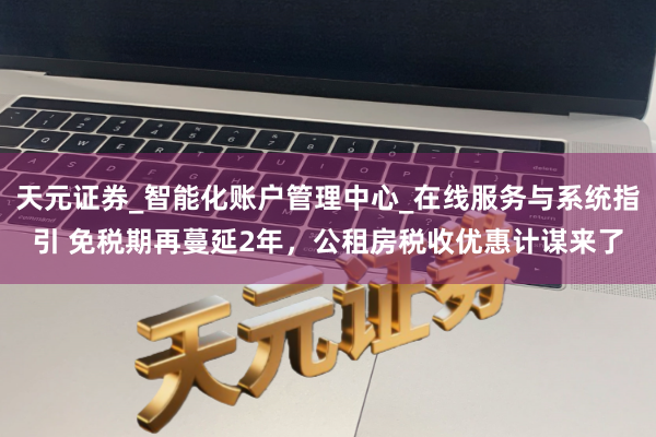 天元证券_智能化账户管理中心_在线服务与系统指引 免税期再蔓延2年，公租房税收优惠计谋来了