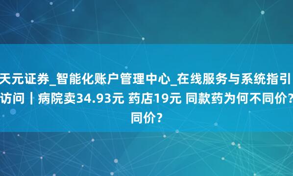 天元证券_智能化账户管理中心_在线服务与系统指引 访问｜病院卖34.93元 药店19元 同款药为何不同价？