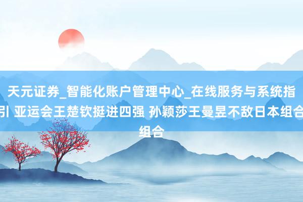 天元证券_智能化账户管理中心_在线服务与系统指引 亚运会王楚钦挺进四强 孙颖莎王曼昱不敌日本组合
