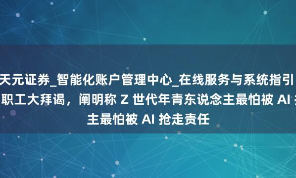 天元证券_智能化账户管理中心_在线服务与系统指引 2.7 万名职工大拜谒，阐明称 Z 世代年青东说念主最怕被 AI 抢走责任